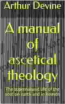 A Manual Of Ascetical Theology: The Supernatural Life Of The Soul On Earth And In Heaven