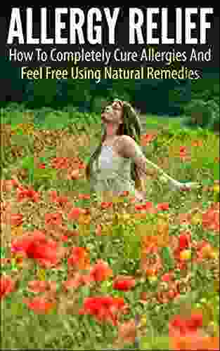 Allergy Relief: How To Completely Cure Allergies And Feel Free Using Natural Remedies (allergy Relief Allergy Cure Allergies Feel Free Natural Remedies Allergy Free Allergy And Immunology)