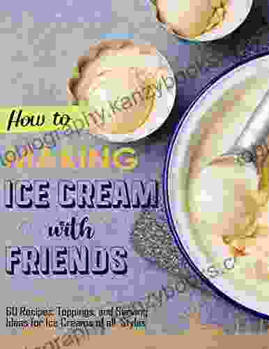 How To Making Ice Cream With Friends With 60 Recipes Toppings And Serving Ideas For Ice Creams Of All Styles