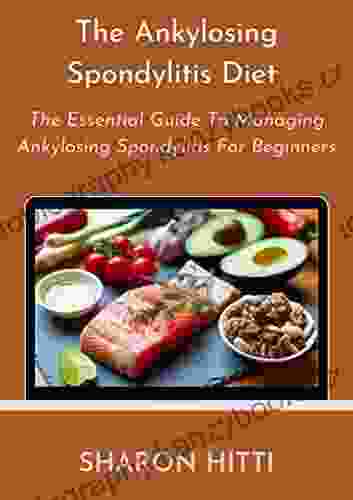 The Ankylosing Spondylitis Diet: The Essential Guide To Managing Ankylosing Spondylitis For Beginners