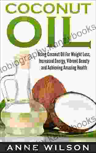 Coconut Oil: Using Coconut Oil For Weight Loss Increased Energy Vibrant Beauty And Achieving Amazing Health